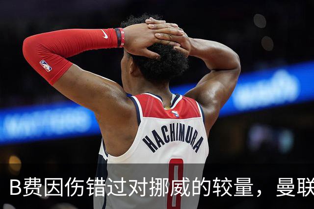 B费因伤错过对挪威的较量，曼联续约前景扑朔迷离！